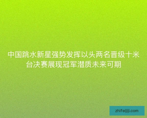中国跳水新星强势发挥以头两名晋级十米台决赛展现冠军潜质未来可期