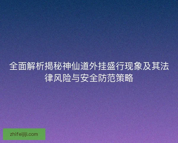 全面解析揭秘神仙道外挂盛行现象及其法律风险与安全防范策略