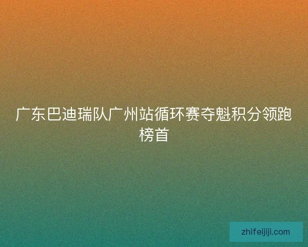 广东巴迪瑞队广州站循环赛夺魁积分领跑榜首