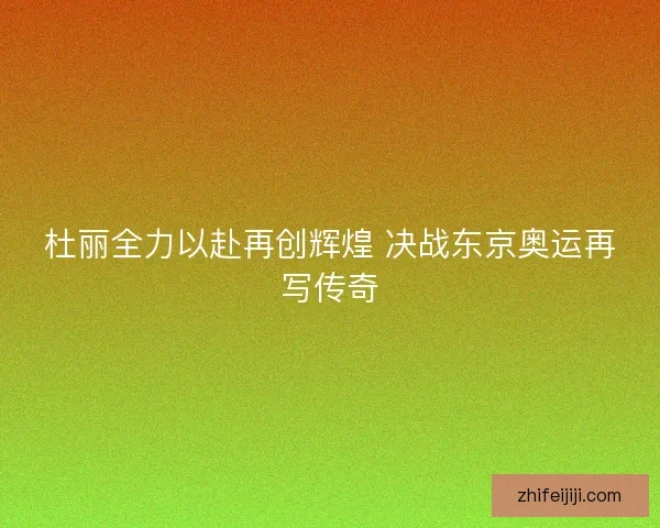 杜丽全力以赴再创辉煌 决战东京奥运再写传奇
