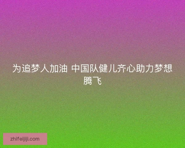 为追梦人加油 中国队健儿齐心助力梦想腾飞 为追梦人加油 中国队健儿齐心助力梦想腾飞