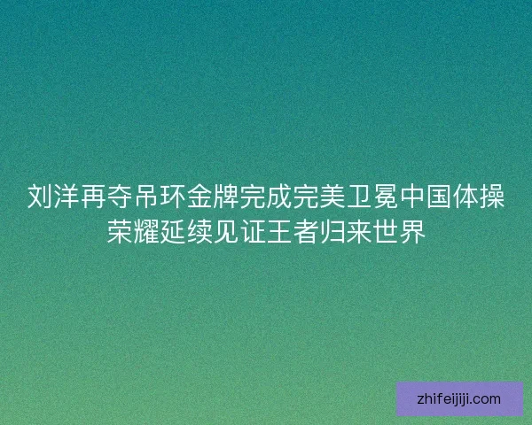 刘洋再夺吊环金牌完成完美卫冕中国体操荣耀延续见证王者归来世界
