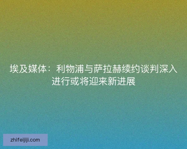 埃及媒体：利物浦与萨拉赫续约谈判深入进行或将迎来新进展