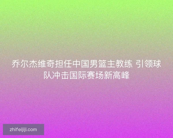 乔尔杰维奇担任中国男篮主教练 引领球队冲击国际赛场新高峰 乔尔杰维奇担任中国男篮主教练 引领球队冲击国际赛场新高峰