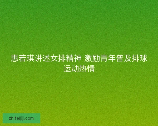 惠若琪讲述女排精神 激励青年普及排球运动热情
