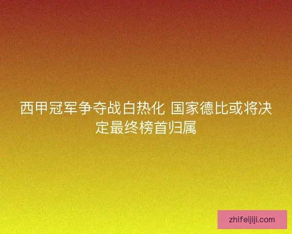 西甲冠军争夺战白热化 国家德比或将决定最终榜首归属