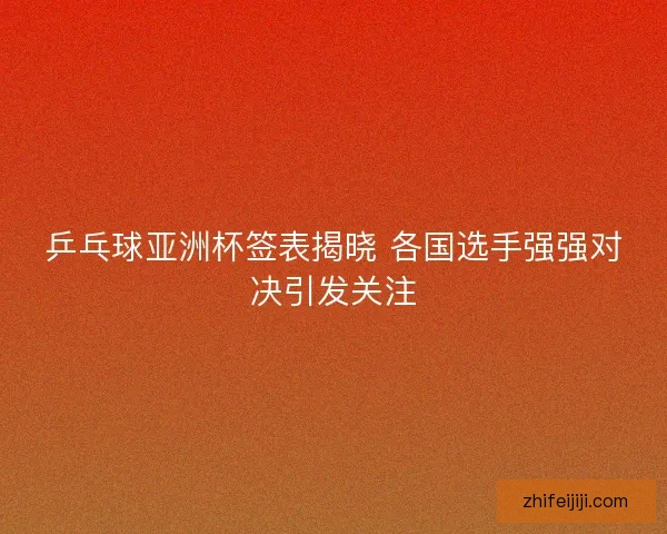 乒乓球亚洲杯签表揭晓 各国选手强强对决引发关注