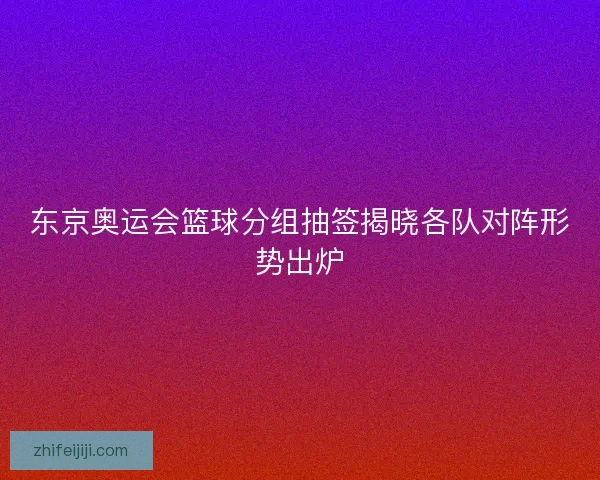 东京奥运会篮球分组抽签揭晓各队对阵形势出炉