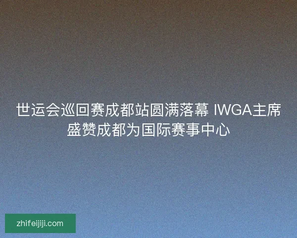 世运会巡回赛成都站圆满落幕 IWGA主席盛赞成都为国际赛事中心