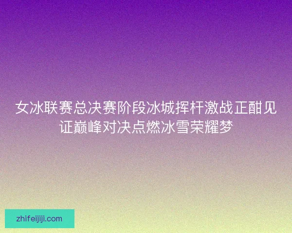 女冰联赛总决赛阶段冰城挥杆激战正酣见证巅峰对决点燃冰雪荣耀梦