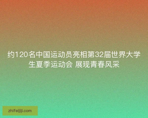 约120名中国运动员亮相第32届世界大学生夏季运动会 展现青春风采